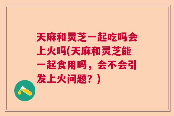 天麻和灵芝一起吃吗会上火吗(天麻和灵芝能一起食用吗,会不会引发上火问题?) 天麻和灵芝一起吃吗会上火吗(天麻和灵芝能一起食用吗,会不会引发上火问题?)