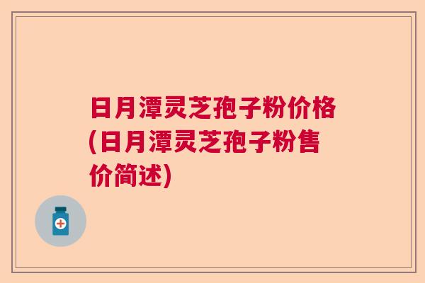 日月潭灵芝孢子粉价格(日月潭灵芝孢子粉售价简述) 日月潭灵芝孢子粉价格(日月潭灵芝孢子粉售价简述)