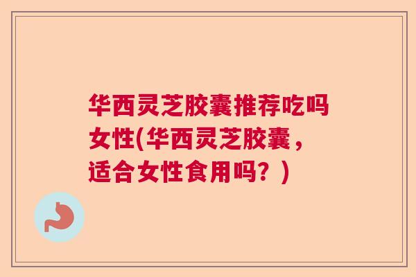 华西灵芝胶囊推荐吃吗女性(华西灵芝胶囊,适合女性食用吗?) 华西灵芝胶囊推荐吃吗女性(华西灵芝胶囊,适合女性食用吗?)