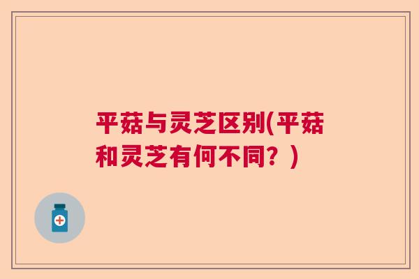 平菇与灵芝区别(平菇和灵芝有何不同?) 平菇与灵芝区别(平菇和灵芝有何不同?)