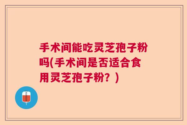手术间能吃灵芝孢子粉吗(手术间是否适合食用灵芝孢子粉?) 手术间能吃灵芝孢子粉吗(手术间是否适合食用灵芝孢子粉?)