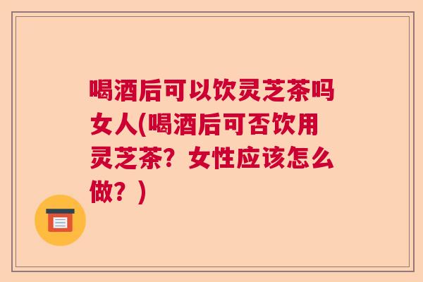 喝酒后可以饮灵芝茶吗女人(喝酒后可否饮用灵芝茶?女性应该怎么做?) 喝酒后可以饮灵芝茶吗女人(喝酒后可否饮用灵芝茶?女性应该怎么做?)
