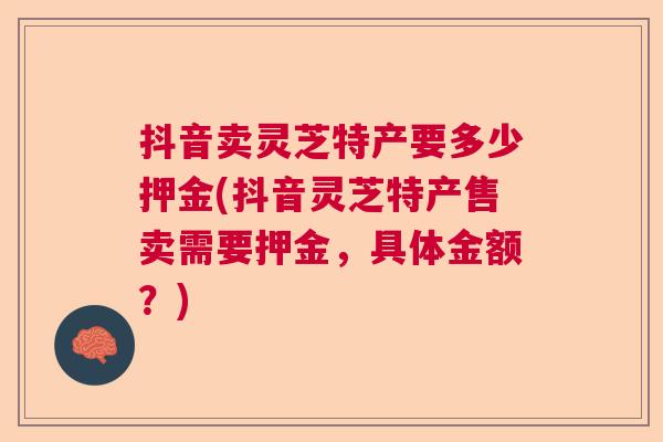 抖音卖灵芝特产要多少押金(抖音灵芝特产售卖需要押金,具体金额?) 抖音卖灵芝特产要多少押金(抖音灵芝特产售卖需要押金,具体金额?)