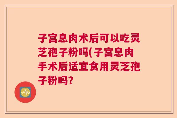 子宫息肉术后可以吃灵芝孢子粉吗(子宫息肉手术后适宜食用灵芝孢子粉吗? 子宫息肉术后可以吃灵芝孢子粉吗(子宫息肉手术后适宜食用灵芝孢子粉吗?