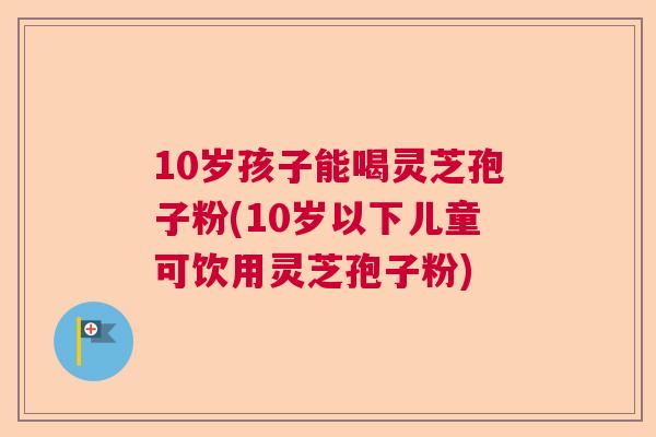 10岁孩子能喝灵芝孢子粉(10岁以下儿童可饮用灵芝孢子粉) 10岁孩子能喝灵芝孢子粉(10岁以下儿童可饮用灵芝孢子粉)