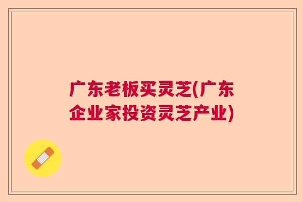 广东老板买灵芝(广东企业家投资灵芝产业) 广东老板买灵芝(广东企业家投资灵芝产业)