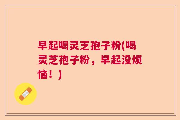 早起喝灵芝孢子粉(喝灵芝孢子粉,早起没烦恼!) 早起喝灵芝孢子粉(喝灵芝孢子粉,早起没烦恼!)