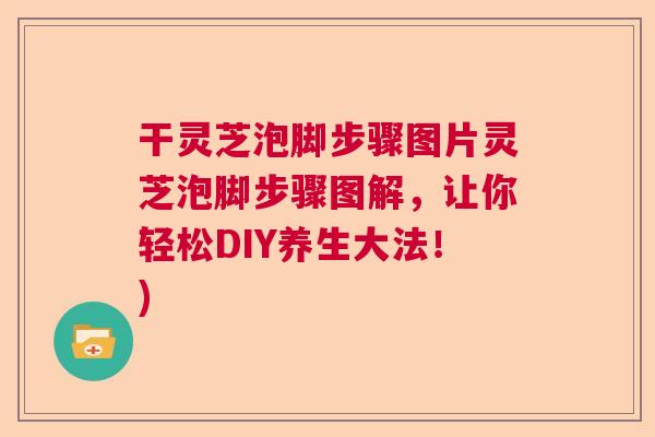 干灵芝泡脚步骤图片灵芝泡脚步骤图解,让你轻松DIY养生大法!) 干灵芝泡脚步骤图片灵芝泡脚步骤图解,让你轻松DIY养生大法!)