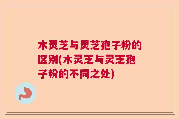 木灵芝与灵芝孢子粉的区别(木灵芝与灵芝孢子粉的不同之处) 木灵芝与灵芝孢子粉的区别(木灵芝与灵芝孢子粉的不同之处)