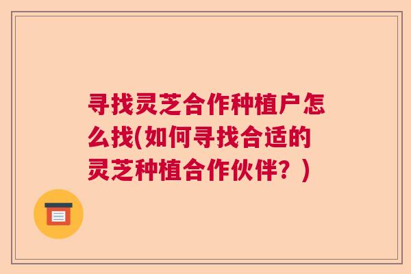 寻找灵芝合作种植户怎么找(如何寻找合适的灵芝种植合作伙伴?) 寻找灵芝合作种植户怎么找(如何寻找合适的灵芝种植合作伙伴?)