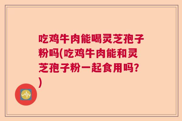 吃鸡牛肉能喝灵芝孢子粉吗(吃鸡牛肉能和灵芝孢子粉一起食用吗？)