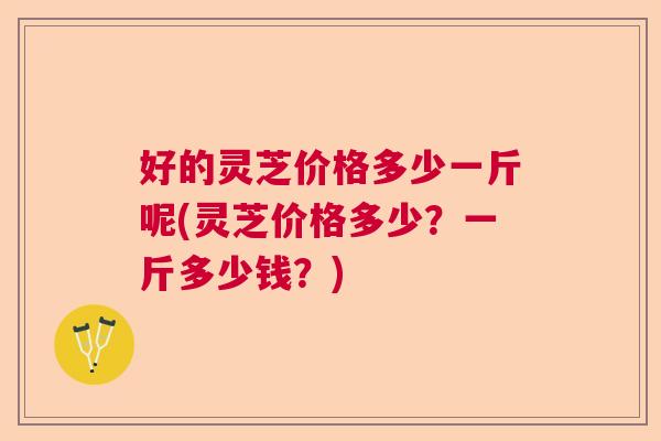 好的灵芝价格多少一斤呢(灵芝价格多少?一斤多少钱?) 好的灵芝价格多少一斤呢(灵芝价格多少?一斤多少钱?)
