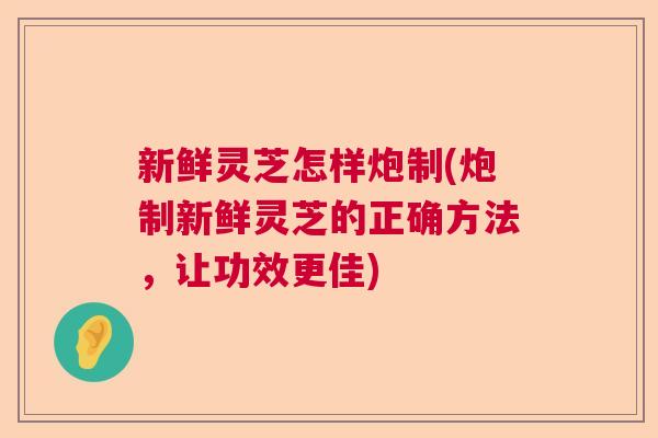 新鲜灵芝怎样炮制(炮制新鲜灵芝的正确方法,让功效更佳) 新鲜灵芝怎样炮制(炮制新鲜灵芝的正确方法,让功效更佳)