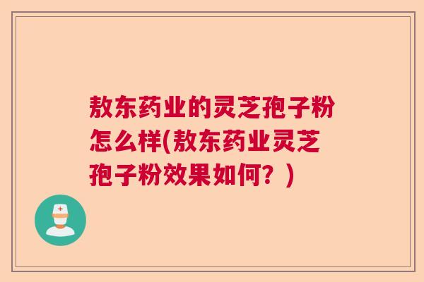 敖东药业的灵芝孢子粉怎么样(敖东药业灵芝孢子粉效果如何?) 敖东药业的灵芝孢子粉怎么样(敖东药业灵芝孢子粉效果如何?)