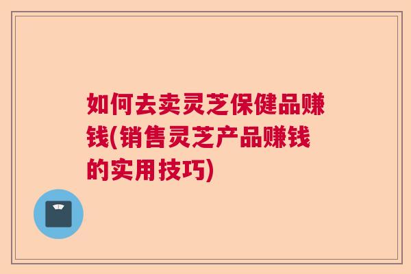 如何去卖灵芝保健品赚钱(销售灵芝产品赚钱的实用技巧) 如何去卖灵芝保健品赚钱(销售灵芝产品赚钱的实用技巧)