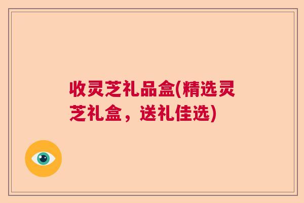 收灵芝礼品盒(精选灵芝礼盒,送礼佳选) 收灵芝礼品盒(精选灵芝礼盒,送礼佳选)