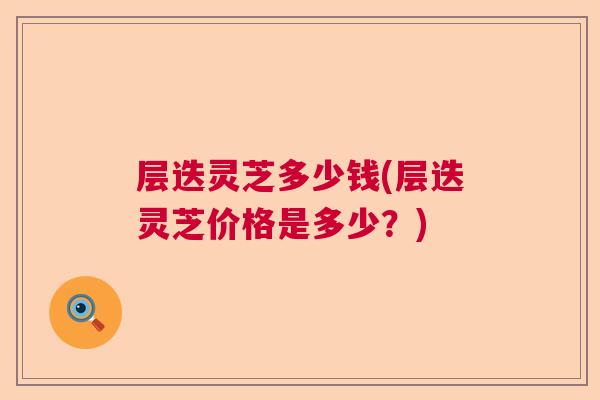 层迭灵芝多少钱(层迭灵芝价格是多少?) 层迭灵芝多少钱(层迭灵芝价格是多少?)