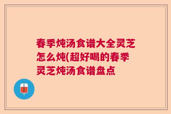 春季炖汤食谱大全灵芝怎么炖(超好喝的春季灵芝炖汤食谱盘点 春季炖汤食谱大全灵芝怎么炖(超好喝的春季灵芝炖汤食谱盘点