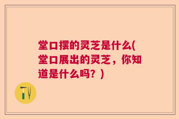 堂口摆的灵芝是什么(堂口展出的灵芝,你知道是什么吗?) 堂口摆的灵芝是什么(堂口展出的灵芝,你知道是什么吗?)
