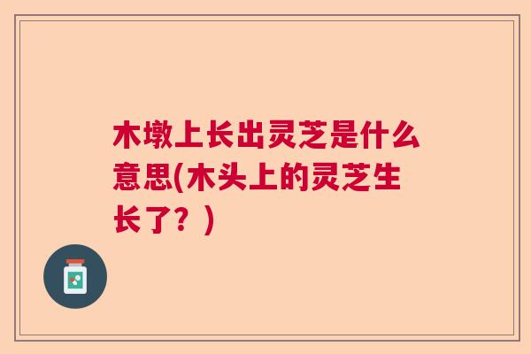 木墩上长出灵芝是什么意思(木头上的灵芝生长了?) 木墩上长出灵芝是什么意思(木头上的灵芝生长了?)