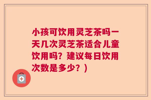 小孩可饮用灵芝茶吗一天几次灵芝茶适合儿童饮用吗?建议每日饮用次数是多少?) 小孩可饮用灵芝茶吗一天几次灵芝茶适合儿童饮用吗?建议每日饮用次数是多少?)