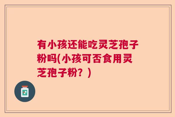 有小孩还能吃灵芝孢子粉吗(小孩可否食用灵芝孢子粉?) 有小孩还能吃灵芝孢子粉吗(小孩可否食用灵芝孢子粉?)