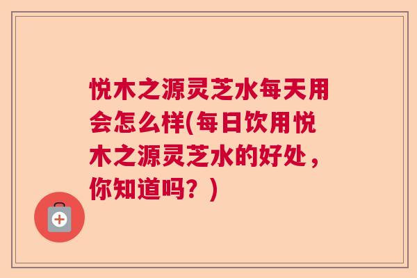 悦木之源灵芝水每天用会怎么样(每日饮用悦木之源灵芝水的好处,你知道吗?) 悦木之源灵芝水每天用会怎么样(每日饮用悦木之源灵芝水的好处,你知道吗?)