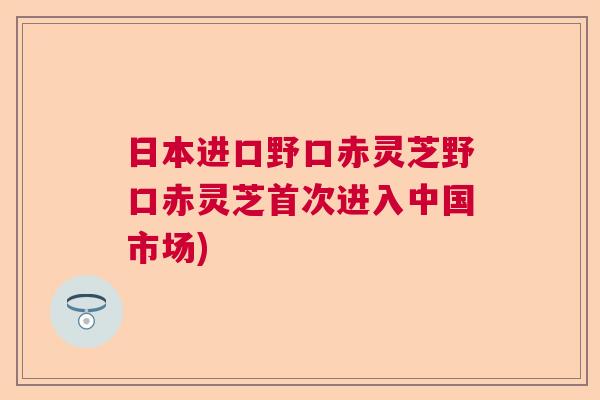 日本进口野口赤灵芝野口赤灵芝首次进入中国市场) 日本进口野口赤灵芝野口赤灵芝首次进入中国市场)