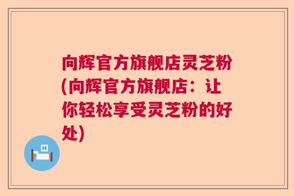 向辉官方旗舰店灵芝粉(向辉官方旗舰店:让你轻松享受灵芝粉的好处) 向辉官方旗舰店灵芝粉(向辉官方旗舰店:让你轻松享受灵芝粉的好处)
