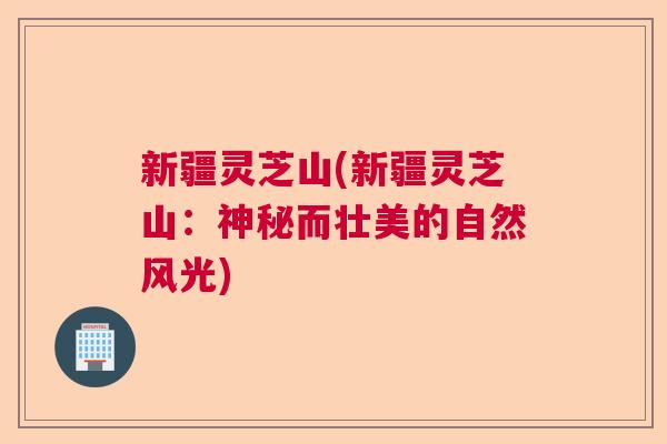 新疆灵芝山(新疆灵芝山:神秘而壮美的自然风光) 新疆灵芝山(新疆灵芝山:神秘而壮美的自然风光)