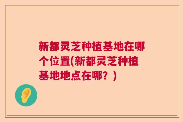 新都灵芝种植基地在哪个位置(新都灵芝种植基地地点在哪?) 新都灵芝种植基地在哪个位置(新都灵芝种植基地地点在哪?)
