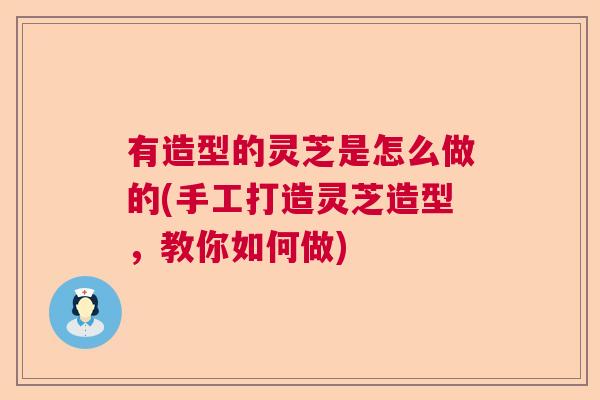 有造型的灵芝是怎么做的(手工打造灵芝造型,教你如何做) 有造型的灵芝是怎么做的(手工打造灵芝造型,教你如何做)