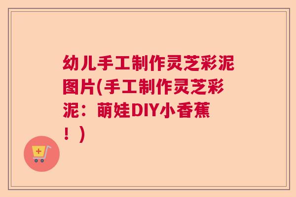 幼儿手工制作灵芝彩泥图片(手工制作灵芝彩泥:萌娃DIY小香蕉!) 幼儿手工制作灵芝彩泥图片(手工制作灵芝彩泥:萌娃DIY小香蕉!)