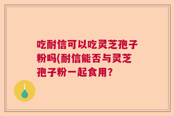 吃耐信可以吃灵芝孢子粉吗(耐信能否与灵芝孢子粉一起食用? 吃耐信可以吃灵芝孢子粉吗(耐信能否与灵芝孢子粉一起食用?