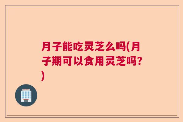 月子能吃灵芝么吗(月子期可以食用灵芝吗?) 月子能吃灵芝么吗(月子期可以食用灵芝吗?)