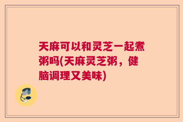 天麻可以和灵芝一起煮粥吗(天麻灵芝粥,健脑调理又美味) 天麻可以和灵芝一起煮粥吗(天麻灵芝粥,健脑调理又美味)