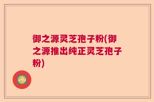 御之源灵芝孢子粉(御之源推出纯正灵芝孢子粉) 御之源灵芝孢子粉(御之源推出纯正灵芝孢子粉)