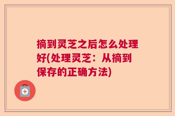 摘到灵芝之后怎么处理好(处理灵芝:从摘到保存的正确方法) 摘到灵芝之后怎么处理好(处理灵芝:从摘到保存的正确方法)