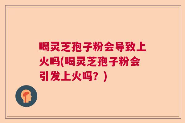喝灵芝孢子粉会导致上火吗(喝灵芝孢子粉会引发上火吗?) 喝灵芝孢子粉会导致上火吗(喝灵芝孢子粉会引发上火吗?)