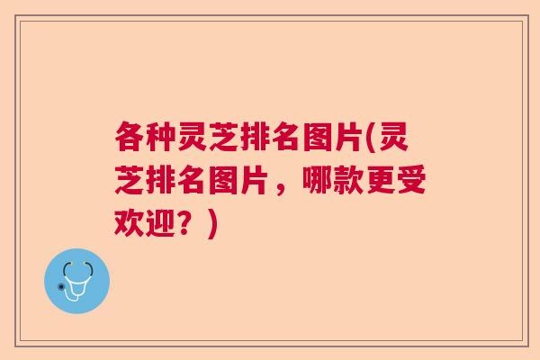 各种灵芝排名图片(灵芝排名图片,哪款更受欢迎?) 各种灵芝排名图片(灵芝排名图片,哪款更受欢迎?)