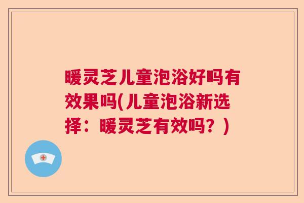 暖灵芝儿童泡浴好吗有效果吗(儿童泡浴新选择:暖灵芝有效吗?) 暖灵芝儿童泡浴好吗有效果吗(儿童泡浴新选择:暖灵芝有效吗?)