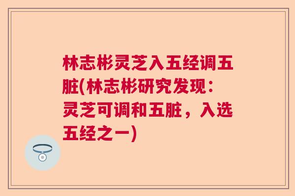 林志彬灵芝入五经调五脏(林志彬研究发现:灵芝可调和五脏,入选五经之一) 林志彬灵芝入五经调五脏(林志彬研究发现:灵芝可调和五脏,入选五经之一)