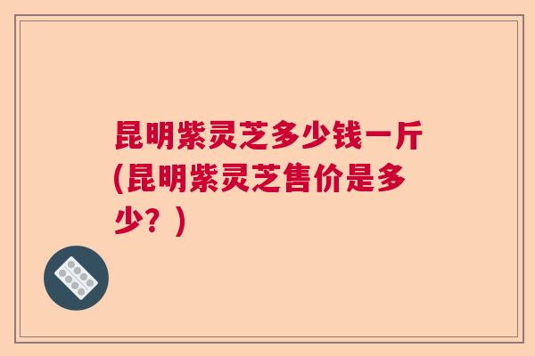 昆明紫灵芝多少钱一斤(昆明紫灵芝售价是多少?) 昆明紫灵芝多少钱一斤(昆明紫灵芝售价是多少?)