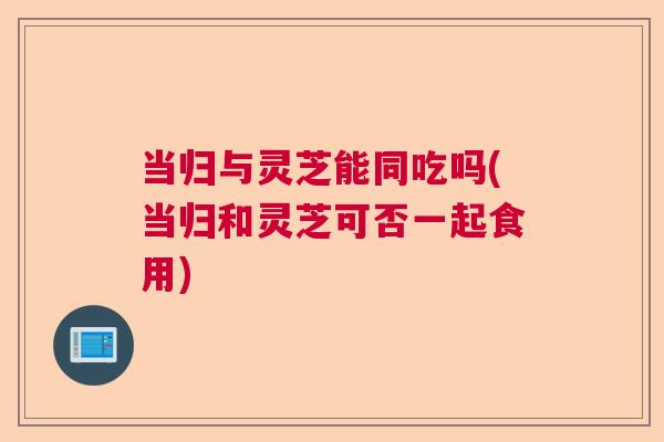 当归与灵芝能同吃吗(当归和灵芝可否一起食用) 当归与灵芝能同吃吗(当归和灵芝可否一起食用)