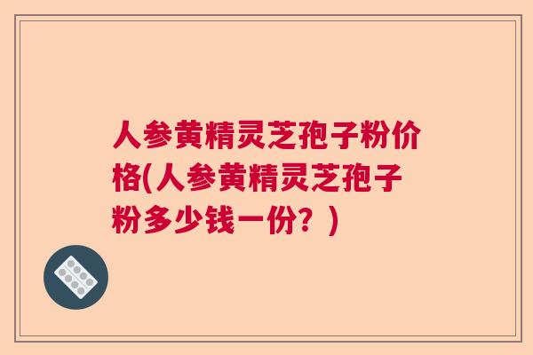 人参黄精灵芝孢子粉价格(人参黄精灵芝孢子粉多少钱一份?) 人参黄精灵芝孢子粉价格(人参黄精灵芝孢子粉多少钱一份?)