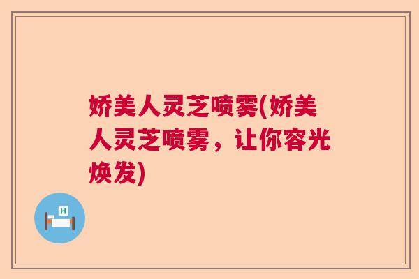 娇美人灵芝喷雾(娇美人灵芝喷雾,让你容光焕发) 娇美人灵芝喷雾(娇美人灵芝喷雾,让你容光焕发)