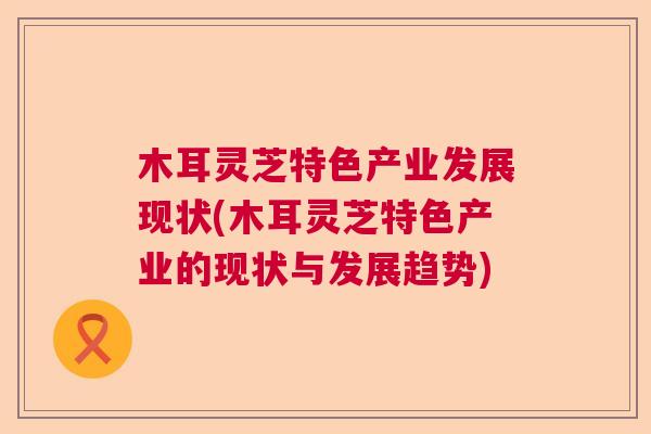 木耳灵芝特色产业发展现状(木耳灵芝特色产业的现状与发展趋势) 木耳灵芝特色产业发展现状(木耳灵芝特色产业的现状与发展趋势)
