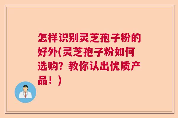 怎样识别灵芝孢子粉的好外(灵芝孢子粉如何选购?教你认出优质产品!) 怎样识别灵芝孢子粉的好外(灵芝孢子粉如何选购?教你认出优质产品!)