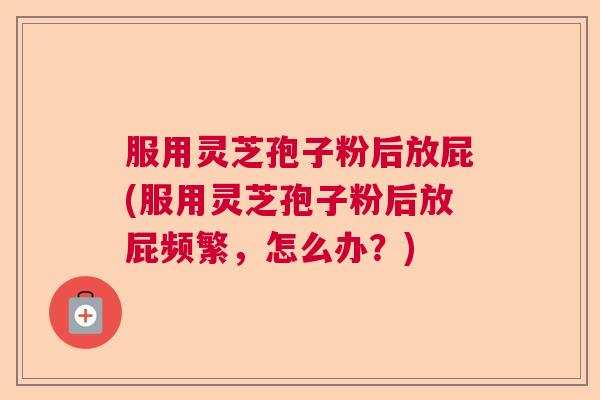服用灵芝孢子粉后放屁(服用灵芝孢子粉后放屁频繁,怎么办?) 服用灵芝孢子粉后放屁(服用灵芝孢子粉后放屁频繁,怎么办?)