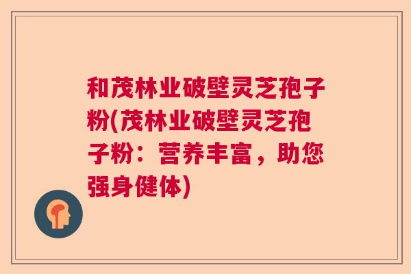 和茂林业破壁灵芝孢子粉(茂林业破壁灵芝孢子粉:营养丰富,助您强身健体) 和茂林业破壁灵芝孢子粉(茂林业破壁灵芝孢子粉:营养丰富,助您强身健体)